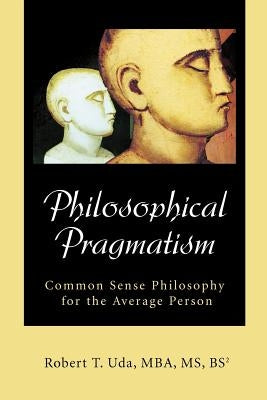 Philosophical Pragmatism: Common Sense Philosophy for the Average Person by Uda, Robert T.