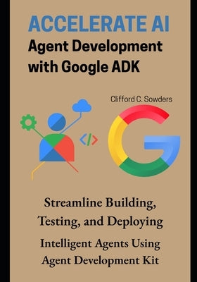 Accelerate AI Agent Development with Google ADK: Streamline Building, Testing, and Deploying Intelligent Agents Using Agent Development Kit by Sowders, Clifford C.
