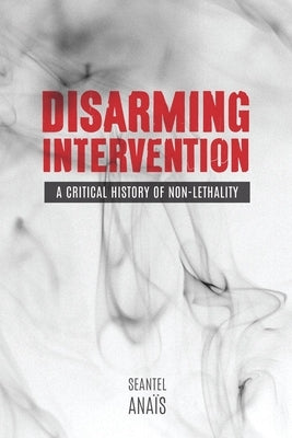 Disarming Intervention: A Critical History of Non-Lethality by Anaïs, Seantel