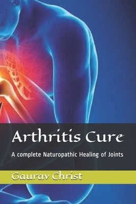 Arthritis Cure: A complete Naturopathic Healing of Joints by Christ, Gaurav
