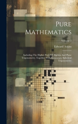 Pure Mathematics: Including The Higher Parts Of Algebra And Plane Trigonometry, Together With Elementary Spherical Trigonometry; Volume by Atkins, Edward
