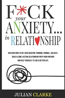 F*ck Your Anxiety... in Relationship: Discover How To Get Over Negative Thinking, Phobias, Jealousy, Build a Long-Lasting Relationship with your Partn by Clarke, Julian