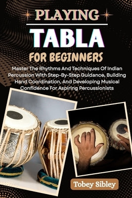 Playing Tabla for Beginners: Master The Rhythms And Techniques Of Indian Percussion With Step-By-Step Guidance, Building Hand Coordination, And Develo by Sibley, Tobey