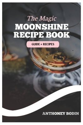 The Magic Moonshine Recipe Book: Distill Your Spirit - From Whiskey to Fruity Delights - A Complete Guide for the Aspiring Moonshiner by Bodin, Anthoney