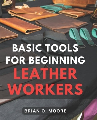 Basic Tools For Beginning Leather Workers: The Ultimate Compendium of Essential Leatherworking Tools Exploring the What, Why, and How of Leatherworkin by Moore, Brian O.