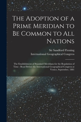 The Adoption of a Prime Meridian to Be Common to All Nations [microform]: the Establishment of Standard Meridians for the Regulation of Time: Read Bef by Fleming, Sandford