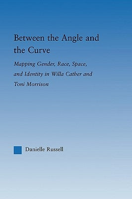 Between the Angle and the Curve: Mapping Gender, Race, Space, and Identity in Willa Cather and Toni Morrison by Russell, Danielle