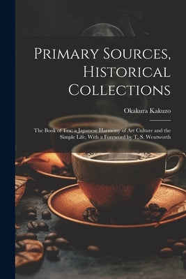 Primary Sources, Historical Collections: The Book of Tea: a Japanese Harmony of Art Culture and the Simple Life, With a Foreword by T. S. Wentworth by Okakura, Kakuzo