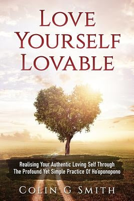 Love Yourself Loveable: Realising Your Authentic Loving Self Through The Profound Yet Simple Practice Of Ho'oponopono by Smith, Colin Gary