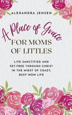 A Place of Grace for Moms of Littles: Live Sanctified and Set-free Through Christ in the Midst of Crazy, Busy Mom Life by Jensen, Alexandra