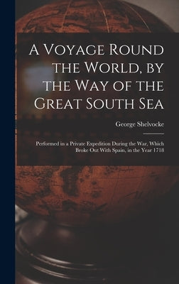 A Voyage Round the World, by the Way of the Great South Sea: Performed in a Private Expedition During the War, Which Broke Out With Spain, in the Year by Shelvocke, George