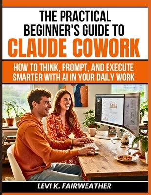 The Practical Beginner's Guide to Claude Cowork: How to Think, Prompt, and Execute Smarter With AI in Your Daily Work by Fairweather, Levi