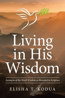 Living in His Wisdom: Acronym of the Word Wisdom as Revealed in Scripture by Kodua, Elisha T.