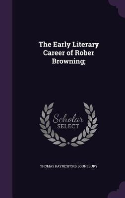 The Early Literary Career of Rober Browning; by Lounsbury, Thomas Raynesford