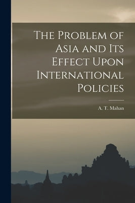 The Problem of Asia and Its Effect Upon International Policies by Mahan, A. T.