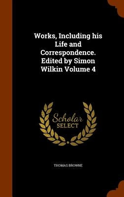 Works, Including his Life and Correspondence. Edited by Simon Wilkin Volume 4 by Browne, Thomas