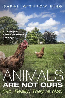 Animals Are Not Ours (No, Really, They're Not): An Evangelical Animal Liberation Theology by King, Sarah Withrow