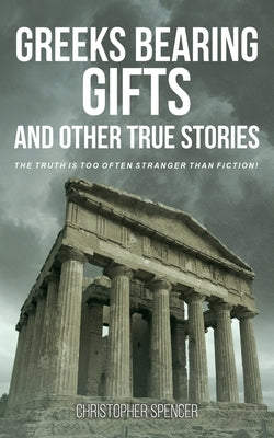 Greeks Bearing Gifts and Other True Stories: The Truth Is Too Often Stranger Than Fiction! by Spencer, Christopher