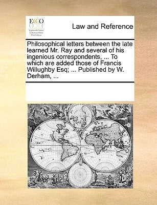 Philosophical Letters Between the Late Learned Mr. Ray and Several of His Ingenious Correspondents, ... to Which Are Added Those of Francis Willughby by Multiple Contributors