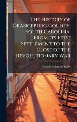 The History of Orangeburg County, South Carolina, From its First Settlement to the Close of the Revolutionary War by Salley, Alexander Samuel