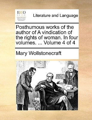 Posthumous Works of the Author of a Vindication of the Rights of Woman. in Four Volumes. ... Volume 4 of 4 by Wollstonecraft, Mary