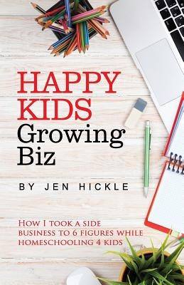 Happy Kids, Growing Biz: How I took a side business to 6 figures while homeschooling 4 kids by Hickle, Jen