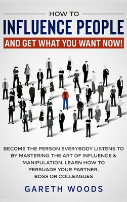 How to Influence People and Get What You Want: Now Become The Person Everybody Listens to by Mastering the Art of Influence & Manipulation. Learn How by Woods, Gareth