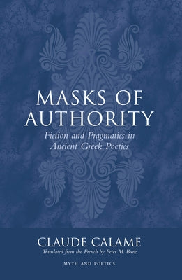 Masks of Authority: Fiction and Pragmatics in Ancient Greek Poetics by Calame, Claude