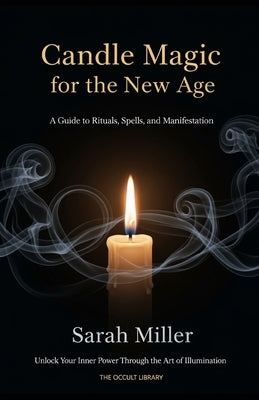 Candle Magic for the New Age: A Guide to Rituals, Spells, and Manifestation: Unlock Your Inner Power Through the Art of Illumination by Miller, Sarah