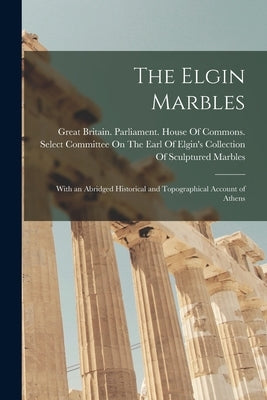 The Elgin Marbles: With an Abridged Historical and Topographical Account of Athens by Great Britain Parliament House of C