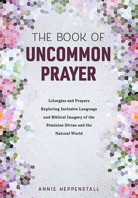 The Book of Uncommon Prayer: Liturgies and Prayers Exploring Inclusive Language and Biblical Imagery of the Feminine Divine and the Natural World by Heppenstall, Annie