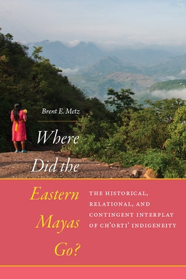 Where Did the Eastern Mayas Go?: The Historical, Relational, and Contingent Interplay of Ch'orti' Indigeneity by Metz, Brent E.