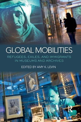 Global Mobilities: Refugees, Exiles, and Immigrants in Museums and Archives by Levin, Amy K.