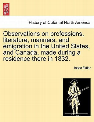 Observations on Professions, Literature, Manners, and Emigration in the United States, and Canada, Made During a Residence There in 1832. by Fidler, Isaac