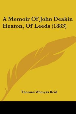 A Memoir Of John Deakin Heaton, Of Leeds (1883) by Reid, Thomas Wemyss