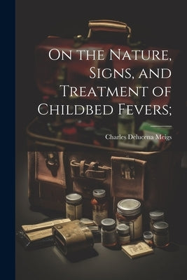 On the Nature, Signs, and Treatment of Childbed Fevers; by Meigs, Charles Delucena 1792-1869 [.