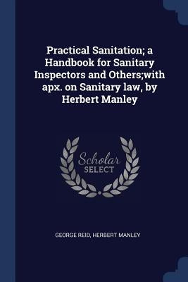 Practical Sanitation; a Handbook for Sanitary Inspectors and Others;with apx. on Sanitary law, by Herbert Manley by Reid, George