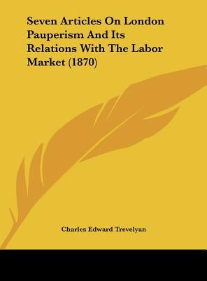 Seven Articles on London Pauperism and Its Relations with the Labor Market (1870) by Trevelyan, Charles Edward