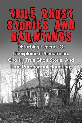 True Ghost Stories And Hauntings: Disturbing Legends Of Unexplained Phenomena, Ghastly True Ghost Stories And True Paranormal Hauntings by Kennedy, Travis S.