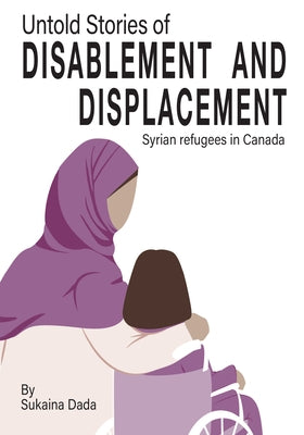 Untold Stories of Disablement and Displacement: Syrian Refugees in Canada by Dada, Sukaina