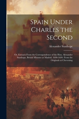 Spain Under Charles the Second: Or, Extracts From the Correspondence of the Hon. Alexander Stanhope, British Minister at Madrid. 1690-1699. From the O by Stanhope, Alexander
