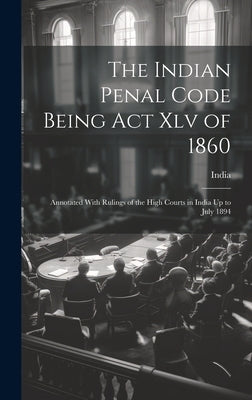 The Indian Penal Code Being Act Xlv of 1860: Annotated With Rulings of the High Courts in India Up to July 1894 by India