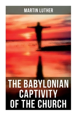 The Babylonian Captivity of the Church: A Theological Treatise by Luther, Martin