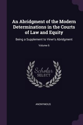 An Abridgment of the Modern Determinations in the Courts of Law and Equity: Being a Supplement to Viner's Abridgment; Volume 6 by Anonymous