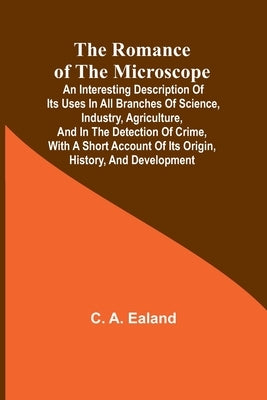 The Romance of the Microscope; An interesting description of its uses in all branches of science, industry, agriculture, and in the detection of crime by Ealand, C. a.