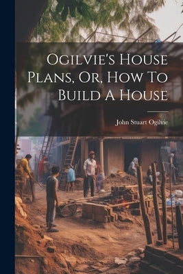 Ogilvie's House Plans, Or, How To Build A House by Ogilvie, John Stuart