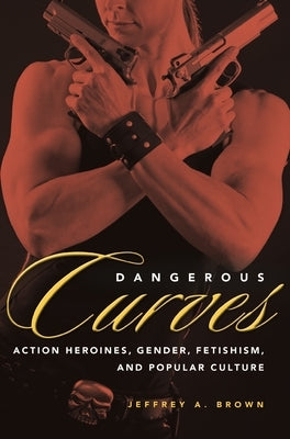 Dangerous Curves: Action Heroines, Gender, Fetishism, and Popular Culture by Brown, Jeffrey A.