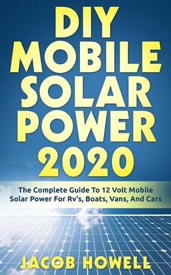 DIY Mobile Solar Power 2020: The Complete Guide To 12 Volt Mobile Solar Power For Rv's, Boats, Vans, And Cars by Howell, Jacob