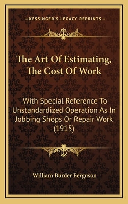 The Art Of Estimating, The Cost Of Work: With Special Reference To Unstandardized Operation As In Jobbing Shops Or Repair Work (1915) by Ferguson, William Burder