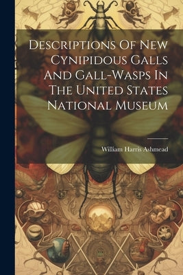 Descriptions Of New Cynipidous Galls And Gall-wasps In The United States National Museum by Ashmead, William Harris